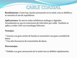 Rendimiento: Como hay mucha atenuación en la señal, esta se debilita y
se necesita el uso de repetidores.
Aplicaciones: Se usó en redes telefónicas análogas y digitales.
Actualmente se usa en conexiones de televisión por cable. También se
aplica a redes LAN con tecnología Ethernet.

Ventajas:
* Gracias a su gran ancho de banda se transmiten una gran cantidad de
datos.
* Una alta frecuencia de transmisión de datos.
Desventajas:
* Debido a su gran atenuación de la señal esta se debilita rápidamente.

 