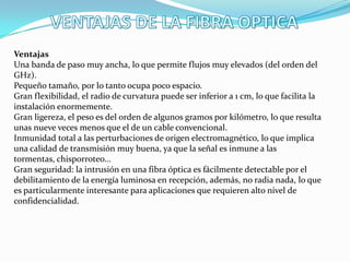 Ventajas
Una banda de paso muy ancha, lo que permite flujos muy elevados (del orden del
GHz).
Pequeño tamaño, por lo tanto ocupa poco espacio.
Gran flexibilidad, el radio de curvatura puede ser inferior a 1 cm, lo que facilita la
instalación enormemente.
Gran ligereza, el peso es del orden de algunos gramos por kilómetro, lo que resulta
unas nueve veces menos que el de un cable convencional.
Inmunidad total a las perturbaciones de origen electromagnético, lo que implica
una calidad de transmisión muy buena, ya que la señal es inmune a las
tormentas, chisporroteo...
Gran seguridad: la intrusión en una fibra óptica es fácilmente detectable por el
debilitamiento de la energía luminosa en recepción, además, no radia nada, lo que
es particularmente interesante para aplicaciones que requieren alto nivel de
confidencialidad.

 