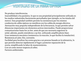 No produce interferencias.
Insensibilidad a los parásitos, lo que es una propiedad principalmente utilizada en
los medios industriales fuertemente perturbados (por ejemplo, en los túneles del
metro). Esta propiedad también permite la coexistencia por los mismos
conductos de cables ópticos no metálicos con los cables de energía eléctrica.
Atenuación muy pequeña independiente de la frecuencia, lo que permite salvar
distancias importantes sin elementos activos intermedios. Puede proporcionar
comunicaciones hasta los 70 km. antes de que sea necesario regenerar la
señal, además, puede extenderse a 150 km. utilizando amplificadores láser.
Gran resistencia mecánica (resistencia a la tracción, lo que facilita la instalación).
Resistencia al calor, frío, corrosión.
Facilidad para localizar los cortes gracias a un proceso basado en la telemetría, lo
que permite detectar rápidamente el lugar y posterior reparación de la
avería, simplificando la labor de mantenimiento.
Con un coste menor respecto al cobre.
Factores ambientales.

 