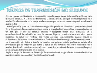 En este tipo de medios tanto la transmisión como la recepción de información se lleva a cabo
mediante antenas. A la hora de transmitir, la antena irradia energía electromagnética en el
medio. Por el contrario, en la recepción la antena capta las ondas electromagnéticas del medio
que la rodea.
La configuración para las transmisiones no guiadas puede ser direccional y omnidireccional.
En la direccional, la antena transmisora emite la energía electromagnética concentrándola en
un haz, por lo que las antenas emisora y receptora deben estar alineadas. En la
omnidireccional, la radiación se hace de manera dispersa, emitiendo en todas direcciones,
pudiendo la señal ser recibida por varias antenas. Generalmente, cuanto mayor es
la frecuencia de la señal transmitida es más factible confinar la energía en un haz direccional.
La transmisión de datos a través de medios no guiados añade problemas adicionales,
provocados por la reflexión que sufre la señal en los distintos obstáculos existentes en el
medio. Resultando más importante el espectro de frecuencias de la señal transmitida que el
propio medio de transmisión en sí mismo.
Según el rango de frecuencias de trabajo, las transmisiones no guiadas se pueden clasificar en
tres tipos: radio, microondas y luz (infrarrojos/láser).

 