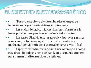 •

“Para su estudio se divide en bandas o rangos de
frecuencias cuyas características son similares.
•
Las ondas de radio, microondas, las infrarrojas y la
luz se pueden usar para transmisión de información.
•
Los rayos Ultravioleta, los rayos X y los rayos gamma
son de mayor frecuencia pero difíciles de producir y
modular. Además perjudiciales para los seres vivos. “ [49]
•
Espectro de radiofrecuencias: Hace referencia a cómo
está dividido todo el ancho de banda que se puede emplear
para transmitir diversos tipos de señales.

 