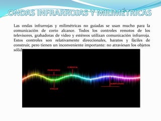 Las ondas infrarrojas y milimétricas no guiadas se usan mucho para la
comunicación de corto alcance. Todos los controles remotos de los
televisores, grabadoras de video y estéreos utilizan comunicación infrarroja.
Estos controles son relativamente direccionales, baratos y fáciles de
construir, pero tienen un inconveniente importante: no atraviesan los objetos
sólidos.

 