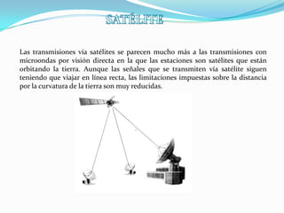 Las transmisiones vía satélites se parecen mucho más a las transmisiones con
microondas por visión directa en la que las estaciones son satélites que están
orbitando la tierra. Aunque las señales que se transmiten vía satélite siguen
teniendo que viajar en línea recta, las limitaciones impuestas sobre la distancia
por la curvatura de la tierra son muy reducidas.

 