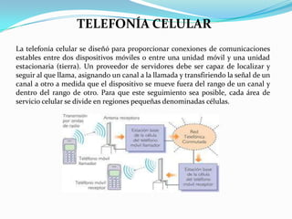 TELEFONÍA CELULAR
La telefonía celular se diseñó para proporcionar conexiones de comunicaciones
estables entre dos dispositivos móviles o entre una unidad móvil y una unidad
estacionaria (tierra). Un proveedor de servidores debe ser capaz de localizar y
seguir al que llama, asignando un canal a la llamada y transfiriendo la señal de un
canal a otro a medida que el dispositivo se mueve fuera del rango de un canal y
dentro del rango de otro. Para que este seguimiento sea posible, cada área de
servicio celular se divide en regiones pequeñas denominadas células.

 