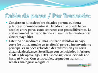  Consiste en hilos de cobre aislados por una cubierta

plástica y torzonada entre sí. Debido a que puede haber
acoples entre pares, estos se trenza con pasos diferentes. La
utilización del trenzado tiende a disminuir la interferencia
electromagnética
 Este tipo de medio es el más utilizado debido a su bajo
coste (se utiliza mucho en telefonía) pero su inconveniente
principal es su poca velocidad de transmisión y su corta
distancia de alcance. Se utilizan con velocidades inferiores
al MHz (de aprox. 250 KHz). Se consiguen velocidades de
hasta 16 Mbps. Con estos cables, se pueden transmitir
señales analógicas o digitales..

 