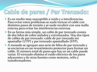  Es un medio muy susceptible a ruido y a interferencias.

Para evitar estos problemas se suele trenzar el cable con
distintos pasos de torsión y se suele recubrir con una malla
externa para evitar las interferencias externas.
 En su forma más simple, un cable de par trenzado consta
de dos hilos de cobre aislados y entrelazados. Hay dos tipos
de cables de par trenzado: cable de par trenzado sin
apantallar (UTP) y par trenzado apantallado (STP).
 A menudo se agrupan una serie de hilos de par trenzado y
se encierran en un revestimiento protector para formar un
cable. El número total de pares que hay en un cable puede
variar. El trenzado elimina el ruido eléctrico de los pares
adyacentes y de otras fuentes como motores, relés y
transformadores.

 