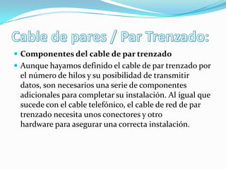  Componentes del cable de par trenzado
 Aunque hayamos definido el cable de par trenzado por

el número de hilos y su posibilidad de transmitir
datos, son necesarios una serie de componentes
adicionales para completar su instalación. Al igual que
sucede con el cable telefónico, el cable de red de par
trenzado necesita unos conectores y otro
hardware para asegurar una correcta instalación.

 