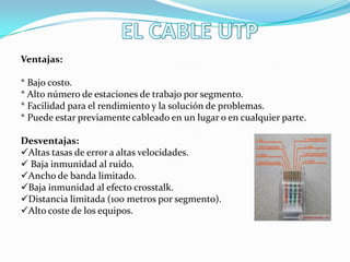 Ventajas:
* Bajo costo.
* Alto número de estaciones de trabajo por segmento.
* Facilidad para el rendimiento y la solución de problemas.
* Puede estar previamente cableado en un lugar o en cualquier parte.
Desventajas:
Altas tasas de error a altas velocidades.
 Baja inmunidad al ruido.
Ancho de banda limitado.
Baja inmunidad al efecto crosstalk.
Distancia limitada (100 metros por segmento).
Alto coste de los equipos.

 