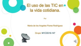 El uso de las TIC en
la vida cotidiana.
Por
Maria de los Angeles Flores Rodríguez
Grupo: M1C3G16-147
 