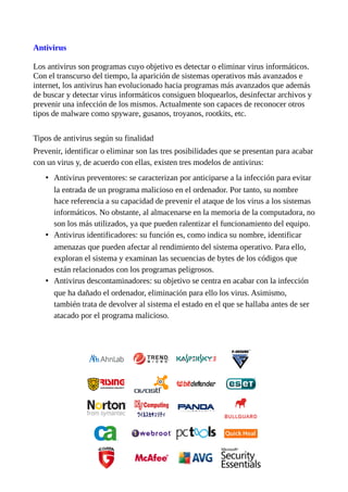 Antivirus
Los antivirus son programas cuyo objetivo es detectar o eliminar virus informáticos.
Con el transcurso del tiempo, la aparición de sistemas operativos más avanzados e
internet, los antivirus han evolucionado hacia programas más avanzados que además
de buscar y detectar virus informáticos consiguen bloquearlos, desinfectar archivos y
prevenir una infección de los mismos. Actualmente son capaces de reconocer otros
tipos de malware como spyware, gusanos, troyanos, rootkits, etc.
Tipos de antivirus según su finalidad
Prevenir, identificar o eliminar son las tres posibilidades que se presentan para acabar
con un virus y, de acuerdo con ellas, existen tres modelos de antivirus:
• Antivirus preventores: se caracterizan por anticiparse a la infección para evitar
la entrada de un programa malicioso en el ordenador. Por tanto, su nombre
hace referencia a su capacidad de prevenir el ataque de los virus a los sistemas
informáticos. No obstante, al almacenarse en la memoria de la computadora, no
son los más utilizados, ya que pueden ralentizar el funcionamiento del equipo.
• Antivirus identificadores: su función es, como indica su nombre, identificar
amenazas que pueden afectar al rendimiento del sistema operativo. Para ello,
exploran el sistema y examinan las secuencias de bytes de los códigos que
están relacionados con los programas peligrosos.
• Antivirus descontaminadores: su objetivo se centra en acabar con la infección
que ha dañado el ordenador, eliminación para ello los virus. Asimismo,
también trata de devolver al sistema el estado en el que se hallaba antes de ser
atacado por el programa malicioso.
 