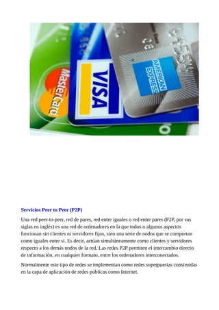 Servicios Peer to Peer (P2P)
Una red peer-to-peer, red de pares, red entre iguales o red entre pares (P2P, por sus
siglas en inglés) es una red de ordenadores en la que todos o algunos aspectos
funcionan sin clientes ni servidores fijos, sino una serie de nodos que se comportan
como iguales entre sí. Es decir, actúan simultáneamente como clientes y servidores
respecto a los demás nodos de la red. Las redes P2P permiten el intercambio directo
de información, en cualquier formato, entre los ordenadores interconectados.
Normalmente este tipo de redes se implementan como redes superpuestas construidas
en la capa de aplicación de redes públicas como Internet.
 