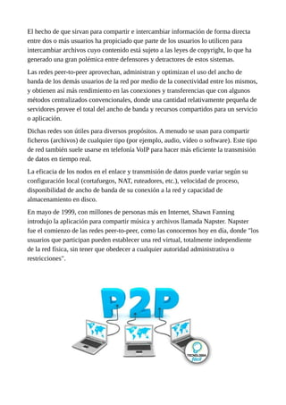 El hecho de que sirvan para compartir e intercambiar información de forma directa
entre dos o más usuarios ha propiciado que parte de los usuarios lo utilicen para
intercambiar archivos cuyo contenido está sujeto a las leyes de copyright, lo que ha
generado una gran polémica entre defensores y detractores de estos sistemas.
Las redes peer-to-peer aprovechan, administran y optimizan el uso del ancho de
banda de los demás usuarios de la red por medio de la conectividad entre los mismos,
y obtienen así más rendimiento en las conexiones y transferencias que con algunos
métodos centralizados convencionales, donde una cantidad relativamente pequeña de
servidores provee el total del ancho de banda y recursos compartidos para un servicio
o aplicación.
Dichas redes son útiles para diversos propósitos. A menudo se usan para compartir
ficheros (archivos) de cualquier tipo (por ejemplo, audio, vídeo o software). Este tipo
de red también suele usarse en telefonía VoIP para hacer más eficiente la transmisión
de datos en tiempo real.
La eficacia de los nodos en el enlace y transmisión de datos puede variar según su
configuración local (cortafuegos, NAT, ruteadores, etc.), velocidad de proceso,
disponibilidad de ancho de banda de su conexión a la red y capacidad de
almacenamiento en disco.
En mayo de 1999, con millones de personas más en Internet, Shawn Fanning
introdujo la aplicación para compartir música y archivos llamada Napster. Napster
fue el comienzo de las redes peer-to-peer, como las conocemos hoy en día, donde "los
usuarios que participan pueden establecer una red virtual, totalmente independiente
de la red física, sin tener que obedecer a cualquier autoridad administrativa o
restricciones".
 