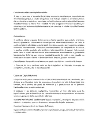 Costo Directo del Accidente y Enfermedades
Si bien es cierto que, la Seguridad Social, tiene un aspecto esencialmente humanitario, no
debemos soslayar que, la Salud y la Seguridad en el Trabajo, así como la prevención, tienen
claras exigencias económicas y materiales, en función directa con la productividad, la misión
de cada empresa y el interés de la sociedad. Por ello, la legislación mexicana establece, de
manera precisa, la responsabilidad empresarial, de garantizar la salud e integridad física de
los trabajadores.
Costos directos
El accidente laboral se puede definir como un hecho repentino que perturba el entorno
laboral y que entraña consecuencias dañinas para los trabajadores afectados. Por tanto, el
accidente laboral, además de un costo social, tiene consecuencias que representan un costo
económico para la empresa. Estos costos para la empresa no son siempre fáciles de calcular,
ya que hay pérdidas asociadas a los accidentes laborales difíciles de evaluar. En la mayoría
de los casos la cuantía de estos costos está directamente relacionada con la gravedad de
los accidentes, de forma que, a mayor gravedad la cuantía del costo es más elevada. Los
costos de un accidente laboral se dividen en costos directos, y costos indirectos
Costos Directos Son aquéllos que la empresa puede contabilizar y cuantificar fácilmente.
 Costo de las horas perdidas tanto por los trabajadores accidentados como por sus
compañeros, mandos, etc. el día del accidente.
Costos de Capital Humano
El capital humano, es un término usado en ciertas teorías económicas del crecimiento, para
designar a un hipotético factor de producción, dependiente no sólo de la cantidad sino,
también, de la calidad, del grado de formación y la productividad de las personas
involucradas en un proceso productivo.
El descuido y las actitudes negligentes, representan un muy alto costo para las
organizaciones, por la elevación de los costos financieros de aseguramiento, así como de
sanciones, por parte de las autoridades laborales.
PARA LAS INSTITUCIONES DE SEGURIDAD SOCIAL: Representa, el conjunto de prestaciones
médicas y económicas, que son destinadas a atender al trabajador lesionado.
El gasto en la prevención de los Riesgos de Trabajo.
El gasto en la atención médica (de urgencia, hospitalización, cirugía, consultas, tratamientos
y rehabilitación).
 