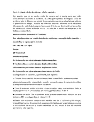 Costo Indirecto de los Accidentes y Enfermedades
Son aquellos que no se pueden medir de manera real ni exacta, pero que están
indudablemente asociados al accidente. 1.Costos por la pérdida de imagen a causa del
accidente laboral. 2.Costos por pérdida de contratación, cuando se valora la integración de
la prevención de riesgos. 3.Costos de conflictos laborales: deterioro en las relaciones
laborales entre los trabajadores y con la empresa. 4. Costos por disminución de la moral de
los trabajadores tras un accidente laboral. 5.Costos por la pérdida de la experiencia del
trabajador accidentado.
Modelo Estándar Moderno o de “Symonds”
Este método considera el estudio de todos los accidentes, a excepción de los incendios y
catástrofes; se expresa por la fórmula:
CT = S + A + B + C + D (16)
Donde:
CT= Costo total.
S= Costo asegurado.
A= Costo medio por número de casos de tiempo perdido.
B= Costo medio por número de casos de atención médica.
C= Costo medio por número de casos de primeros auxilios.
D= Costo medio por número de casos de accidentes sin lesión
La categorización de accidentes, según Simonds, es la siguiente:
 Casos de tiempo perdido: Incapacidades parciales, incapacidades totales temporales.
 Casos de intervención: Incapacidades parciales temporales, casos de tratamiento médico
que requieren de la intervención de un facultativo.
 Casos de primeros auxilios: Casos de primeros auxilios, casos que ocasionan daños a
objetos por menos de (alrededor de 250 pesos) y pérdidas hasta de 8H-H.
 Accidentes sin lesión. Que no producen lesión, que ocasionan daños a las cosas por más
de (aprox. 87.5 pesos) y pérdida de más de 8 H-H.
Accidente con incapacidad temporal total: Pérdida total de la capacidad para trabajar,
imposibilita el regreso del accidentado a su ocupación habitual, por un período que principia
al día siguiente del suceso y puede extenderse un año, pasado el cual se considera
permanente total o parcial.
 
