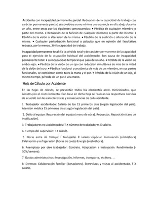 Accidente con incapacidad permanente parcial: Reducción de la capacidad de trabajo con
carácter permanente parcial, se considera como mínima una ausencia en el trabajo durante
un año, entre otras por las siguientes consecuencias:  Pérdida de cualquier miembro o
parte del mismo.  Reducción de la función de cualquier miembro o parte del mismo. 
Pérdida de la visión o alteración de la misma.  Pérdida de la audición o alteración de la
misma.  Cualquier perturbación funcional o psíquica que en opinión del facultativo
reduzca, por lo menos, 3/4 la capacidad de trabajo.
Incapacidad permanente total: Es la pérdida total y de carácter permanente de la capacidad
para el ejercicio de la ocupación habitual del accidentado. Son causa de incapacidad
permanente total:  La incapacidad temporal que pasa de un año.  Pérdida de la visión de
ambos ojos.  Pérdida de la visión de un ojo con reducción simultánea de más de la mitad
de la visión del otro.  Pérdida funcional o anatómica de más de un miembro, en sus partes
funcionales, se consideran como tales la mano y el pie.  Pérdida de la visión de un ojo, al
mismo tiempo, pérdida de un pie o una mano.
Hoja de Cálculo por Accidente
En las hojas de cálculo, se presentan todos los elementos antes mencionados, que
constituyen el costo indirecto. Con base en dicha hoja se realizan los respectivos cálculos
de acuerdo con las características y consecuencias de cada accidente.
1. Trabajador accidentado: Salario de los 15 primeros días (según legislación del país).
Atención médica 15 primeros días (según legislación del país).
2. Daño al equipo: Reparación del equipo (mano de obra). Repuestos. Reposición (caso de
inutilización).
3. Trabajadores no accidentados: T X número de trabajadores X salario.
4. Tiempo del supervisor: T X sueldo.
5. Horas extra de trabajo: Í trabajadas X salario especial. iluminación (costo/hora)
Calefacción y refrigeración (horas de costo) Energía (costo/hora).
6. Reemplazo por otro trabajador: Contrato. Adaptación e instrucción. Rendimiento (-
30%/semana).
7. Gastos administrativos: Investigación, informes, transporte, etcétera. . .
8. Diversos: Colaboración familiar (donaciones). Entrevistas y visitas al accidentado, T X
salario.
 