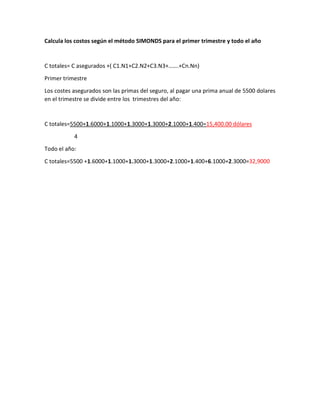 Calcula los costos según el método SIMONDS para el primer trimestre y todo el año
C totales= C asegurados +( C1.N1+C2.N2+C3.N3+…….+Cn.Nn)
Primer trimestre
Los costes asegurados son las primas del seguro, al pagar una prima anual de 5500 dolares
en el trimestre se divide entre los trimestres del año:
C totales=5500+1.6000+1.1000+1.3000+1.3000+2.1000+1.400=15,400.00 dólares
4
Todo el año:
C totales=5500 +1.6000+1.1000+1.3000+1.3000+2.1000+1.400+6.1000+2.3000=32,9000
 