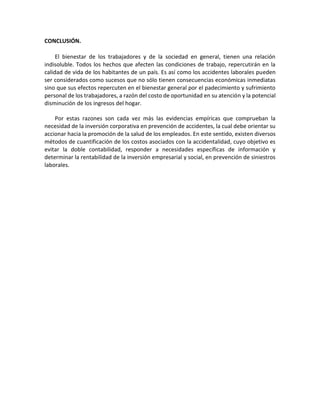 CONCLUSIÓN.
El bienestar de los trabajadores y de la sociedad en general, tienen una relación
indisoluble. Todos los hechos que afecten las condiciones de trabajo, repercutirán en la
calidad de vida de los habitantes de un país. Es así como los accidentes laborales pueden
ser considerados como sucesos que no sólo tienen consecuencias económicas inmediatas
sino que sus efectos repercuten en el bienestar general por el padecimiento y sufrimiento
personal de los trabajadores, a razón del costo de oportunidad en su atención y la potencial
disminución de los ingresos del hogar.
Por estas razones son cada vez más las evidencias empíricas que comprueban la
necesidad de la inversión corporativa en prevención de accidentes, la cual debe orientar su
accionar hacia la promoción de la salud de los empleados. En este sentido, existen diversos
métodos de cuantificación de los costos asociados con la accidentalidad, cuyo objetivo es
evitar la doble contabilidad, responder a necesidades específicas de información y
determinar la rentabilidad de la inversión empresarial y social, en prevención de siniestros
laborales.
 