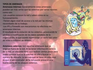 TIPOS DE AMENAZA
Amenazas internas: Generalmente estas amenazas
pueden ser más serias que las externas por varias razones
como son:
-Los usuarios conocen la red y saben cómo es su
funcionamiento.
-Tienen algún nivel de acceso a la red por las mismas
necesidades de su trabajo.
-Los IPS y Firewalls son mecanismos no efectivos en
amenazas internas.
El resultado es la violación de los sistemas, provocando la
pérdida o modificación de los datos sensibles de la
organización, lo que puede representar un daño con valor
de miles o millones de dólares.

Amenazas externas: Son aquellas amenazas que se
originan fuera de la red. Al no tener información certera
de la red, un atacante tiene que realizar ciertos pasos para
poder conocer qué es lo que hay en ella y buscar la
manera de atacarla. La ventaja que se tiene en este caso
es que el administrador de la red puede prevenir una
buena parte de los ataques externos.
 