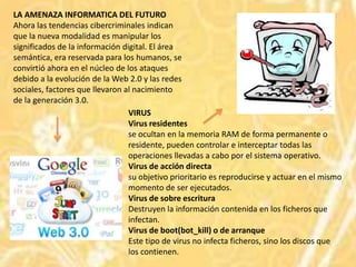LA AMENAZA INFORMATICA DEL FUTURO
Ahora las tendencias cibercriminales indican
que la nueva modalidad es manipular los
significados de la información digital. El área
semántica, era reservada para los humanos, se
convirtió ahora en el núcleo de los ataques
debido a la evolución de la Web 2.0 y las redes
sociales, factores que llevaron al nacimiento
de la generación 3.0.
                                 VIRUS
                                 Virus residentes
                                 se ocultan en la memoria RAM de forma permanente o
                                 residente, pueden controlar e interceptar todas las
                                 operaciones llevadas a cabo por el sistema operativo.
                                 Virus de acción directa
                                 su objetivo prioritario es reproducirse y actuar en el mismo
                                 momento de ser ejecutados.
                                 Virus de sobre escritura
                                 Destruyen la información contenida en los ficheros que
                                 infectan.
                                 Virus de boot(bot_kill) o de arranque
                                 Este tipo de virus no infecta ficheros, sino los discos que
                                 los contienen.
 