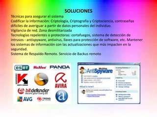 SOLUCIONES
Técnicas para asegurar el sistema
Codificar la información: Criptología, Criptografía y Criptociencia, contraseñas
difíciles de averiguar a partir de datos personales del individuo.
Vigilancia de red. Zona desmilitarizada
Tecnologías repelentes o protectoras: cortafuegos, sistema de detección de
intrusos - antispyware, antivirus, llaves para protección de software, etc. Mantener
los sistemas de información con las actualizaciones que más impacten en la
seguridad.
Sistema de Respaldo Remoto. Servicio de Backus remoto
 