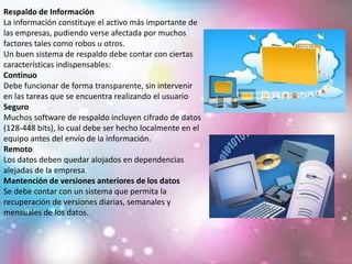 Respaldo de Información
La información constituye el activo más importante de
las empresas, pudiendo verse afectada por muchos
factores tales como robos u otros.
Un buen sistema de respaldo debe contar con ciertas
características indispensables:
Continuo
Debe funcionar de forma transparente, sin intervenir
en las tareas que se encuentra realizando el usuario
Seguro
Muchos software de respaldo incluyen cifrado de datos
(128-448 bits), lo cual debe ser hecho localmente en el
equipo antes del envío de la información.
Remoto
Los datos deben quedar alojados en dependencias
alejadas de la empresa.
Mantención de versiones anteriores de los datos
Se debe contar con un sistema que permita la
recuperación de versiones diarias, semanales y
mensuales de los datos.
 