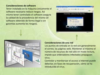 Consideraciones de software
Tener instalado en la máquina únicamente el
software necesario reduce riesgos. Así
mismo tener controlado el software asegura
la calidad de la procedencia del mismo (el
software obtenido de forma ilegal o sin
garantías aumenta los riesgos).




                                    Consideraciones de una red
                                    Los puntos de entrada en la red son generalmente
                                    el correo, las páginas web. Mantener al máximo el
                                    número de recursos de red sólo en modo lectura,
                                    impide que ordenadores infectados propaguen
                                    virus.
                                    Controlar y monitorizar el acceso a Internet puede
                                    detectar, en fases de recuperación, cómo se ha
                                    introducido el virus.
 