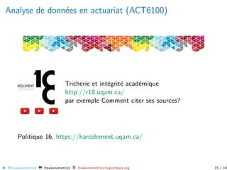 Analyse de donn´ees en actuariat (ACT6100)
Tricherie et int´egrit´e acad´emique
http://r18.uqam.ca/
par exemple Comment citer ses sources?
Politique 16, https://harcelement.uqam.ca/
@freakonometrics freakonometrics freakonometrics.hypotheses.org 15 / 16
 
