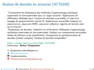 Analyse de donn´ees en actuariat (ACT6100)
“Comprendre les fondements des m´ethodes d’apprentissage statistique
supervis´ees et non-supervis´ees sous un angle actuariel. Applications de
diﬀ´erentes m´ethodes pour l’analyse de donn´ees actuarielles `a l’aide d’un
langage de programmation comme R. Applications actuarielles typiques en
assurance-vie, assurance IARD, assurance collective, r´egimes de retraite ainsi
qu’en ﬁnance.”
“Exploration de donn´ees, validation et v´eriﬁcations; M´ethodes d’apprentissage
statistique supervis´ees et non-supervis´ees; Analyse aux composantes principales;
Arbres de d´ecision et de classiﬁcation; Groupement et partitionnement de
donn´ees (cluster analysis); Analyse de donn´ees temporelles.”
https://etudier.uqam.ca/cours?sigle=ACT6100
Instructeur: Arthur Charpentier
charpentier.arthur@uqam.ca
@freakonometrics
freakonometrics
freakonometrics.hypotheses.org
@freakonometrics freakonometrics freakonometrics.hypotheses.org 2 / 16
 