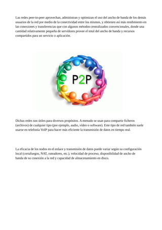 Las redes peer-to-peer aprovechan, administran y optimizan el uso del ancho de banda de los demás
usuarios de la red por medio de la conectividad entre los mismos, y obtienen así más rendimiento en
las conexiones y transferencias que con algunos métodos centralizados convencionales, donde una
cantidad relativamente pequeña de servidores provee el total del ancho de banda y recursos
compartidos para un servicio o aplicación.
Dichas redes son útiles para diversos propósitos. A menudo se usan para compartir ficheros
(archivos) de cualquier tipo (por ejemplo, audio, vídeo o software). Este tipo de red también suele
usarse en telefonía VoIP para hacer más eficiente la transmisión de datos en tiempo real.
La eficacia de los nodos en el enlace y transmisión de datos puede variar según su configuración
local (cortafuegos, NAT, ruteadores, etc.), velocidad de proceso, disponibilidad de ancho de
banda de su conexión a la red y capacidad de almacenamiento en disco.
 