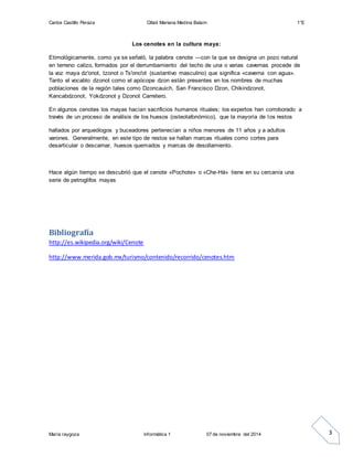 Carlos Castillo Peraza Citlali Mariana Medina Balam 1°E 
María raygoza informática 1 07 de noviembre del 2014 
3 
Los cenotes en la cultura maya: 
Etimológicamente, como ya se señaló, la palabra cenote —con la que se designa un pozo natural 
en terreno calizo, formados por el derrumbamiento del techo de una o varias cavernas procede de 
la voz maya dz'onot, tzonot o Ts'ono'ot (sustantivo masculino) que significa «caverna con agua». 
Tanto el vocablo dzonot como el apócope dzon están presentes en los nombres de muchas 
poblaciones de la región tales como Dzoncauich, San Francisco Dzon, Chikindzonot, 
Kancabdzonot, Yokdzonot y Dzonot Carretero. 
En algunos cenotes los mayas hacían sacrificios humanos rituales; los expertos han corroborado a 
través de un proceso de análisis de los huesos (osteotafonómico), que la mayoría de los restos 
hallados por arqueólogos y buceadores pertenecían a niños menores de 11 años y a adultos 
varones. Generalmente, en este tipo de restos se hallan marcas rituales como cortes para 
desarticular o descarnar, huesos quemados y marcas de desollamiento. 
Hace algún tiempo se descubrió que el cenote «Pochote» o «Che-Há» tiene en su cercanía una 
serie de petroglifos mayas 
Bibliografía 
http://es.wikipedia.org/wiki/Cenote 
http://www.merida.gob.mx/turismo/contenido/recorrido/cenotes.htm 
