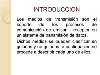 INTRODUCCION
Los medios de transmisión son el
soporte    de     los   procesos       de
comunicación de emisor – receptor en
un sistema de transmisión de datos.
Dichos medios se pueden clasificar en
guiados y no guiados; a continuación se
procede a describir cada uno de ellos.
 
