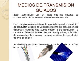 MEDIOS DE TRANSMISION
           GUIADOS
Están constituidos por un cable que se encarga                de
la conducción de las señales desde un extremo al otro.

Las principales características de los medios guiados son el tipo
de conductor utilizado, la velocidad máxima de transmisión, las
distancias máximas que puede ofrecer entre repetidores, la
inmunidad frente a interferencias electromagnéticas, la facilidad
de instalación y la capacidad de soportar diferentes tecnologías
de nivel de enlace.

Se destacan los pares trenzados, el cable coaxial y la fibra
óptica. [1]
 