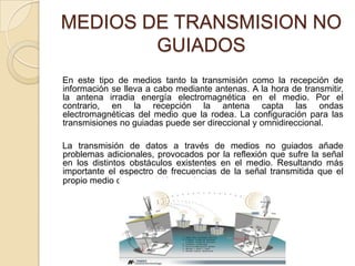 MEDIOS DE TRANSMISION NO
        GUIADOS
En este tipo de medios tanto la transmisión como la recepción de
información se lleva a cabo mediante antenas. A la hora de transmitir,
la antena irradia energía electromagnética en el medio. Por el
contrario, en la recepción la antena capta las ondas
electromagnéticas del medio que la rodea. La configuración para las
transmisiones no guiadas puede ser direccional y omnidireccional.

La transmisión de datos a través de medios no guiados añade
problemas adicionales, provocados por la reflexión que sufre la señal
en los distintos obstáculos existentes en el medio. Resultando más
importante el espectro de frecuencias de la señal transmitida que el
propio medio de transmisión en sí mismo. [1]
 