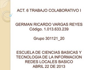 ACT. 6 TRABAJO COLABORATIVO I


GERMAN RICARDO VARGAS REYES
     Código. 1.013.633.239

       Grupo 301121_20


ESCUELA DE CIENCIAS BASICAS Y
TECNOLOGIA DE LA INFORMACION
   REDES LOCALES BASICO
      ABRIL 22 DE 2013
 