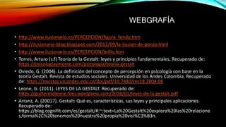 • http://www.ilusionario.es/PERCEPCION/figura_fondo.htm
• http://ilusionario-blog.blogspot.com/2012/09/la-ilusion-de-ponzo.html
• http://www.ilusionario.es/PERCEPCION/brillo.htm
• Torres, Arturo (s.f) Teoría de la Gestalt: leyes y principios fundamentales. Recuperado de:
https://psicologiaymente.com/psicologia/teoria-gestalt
• Oviedo, G. (2004). La definición del concepto de percepción en psicología con base en la
teoría Gestalt. Revista de estudios sociales. Universidad de los Andes Colombia. Recuperado
de: https://revistas.uniandes.edu.co/doi/pdf/10.7440/res18.2004.08
• Leone, G. (2011). LEYES DE LA GESTALT. Recuperado de:
https://guillermoleone.files.wordpress.com/2018/01/leyes-de-la-gestalt.pdf
• Arranz, A. (20017). Gestalt: Qué es, características, sus leyes y principales aplicaciones.
Recuperado de:
https://blog.cognifit.com/es/gestalt/#:~:text=La%20Gestalt%20explora%20las%20relacione
s,forma%2C%20tenemos%20nuestra%20propia%20visi%C3%B3n.
WEBGRAFÍA
 