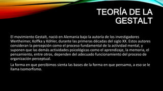 TEORÍA DE LA
GESTALT
El movimiento Gestalt, nació en Alemania bajo la autoría de los investigadores
Wertheimer, Koffka y Köhler, durante las primeras décadas del siglo XX. Estos autores
consideran la percepción como el proceso fundamental de la actividad mental, y
suponen que las demás actividades psicológicas como el aprendizaje, la memoria, el
pensamiento, entre otros, dependen del adecuado funcionamiento del proceso de
organización perceptual.
La forma en que percibimos sienta las bases de la forma en que pensamo, a eso se le
llama Isomorfismo.
 