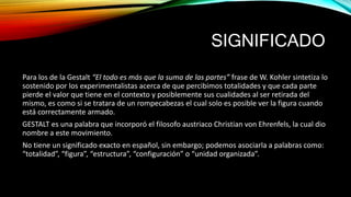 SIGNIFICADO
Para los de la Gestalt “El todo es más que la suma de las partes” frase de W. Kohler sintetiza lo
sostenido por los experimentalistas acerca de que percibimos totalidades y que cada parte
pierde el valor que tiene en el contexto y posiblemente sus cualidades al ser retirada del
mismo, es como si se tratara de un rompecabezas el cual solo es posible ver la figura cuando
está correctamente armado.
GESTALT es una palabra que incorporó el filosofo austriaco Christian von Ehrenfels, la cual dio
nombre a este movimiento.
No tiene un significado exacto en español, sin embargo; podemos asociarla a palabras como:
“totalidad”, “figura”, “estructura”, “configuración” o “unidad organizada”.
 