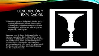 DESCRIPCIÓN Y
EXPLICACION
Principio general de figura y fondo. No es
posible percibir una misma forma como
como figura y ala vez como fondo de esa
misma figura. El fondo es todo lo que no
se percibe como figura.
La copa o vaso de Rubin (Rubin vase) debe su
nombre al psicólogo danés Edgar Rubin, que la
introdujo en 1915 como un ejemplo de ilusiones
de figura y fondo, en las que hay ambigüedad
porque, entre dos imágenes con una frontera
común, cada una de ellas puede ser la figura o el
fondo, como en este caso ocurre con la copa y
las dos caras mirándose.
 