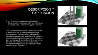 DESCRIPCIÓN Y
EXPLICACION
 Ley de contraste. La posición relativa de los
diferentes elementos incide sobre la atribución de
cualidades (como ser el tamaño) de los mismos.
“The Checker-Shadow illusion", creada por Edward
H. Adelson, es uno de los mejores ejemplos de
ilusión de brillo. Los cuadrados A y B tienen la
misma tonalidad de color. Sin embargo, B, rodeado
de otros cuadrados más oscuros, parece más claro,
pero como se puede comprobar en la imagen de la
derecha, si las delimitamos con dos barras del
mismo color comprobamos que los dos cuadrados
tienen la misma tonalidad.
 