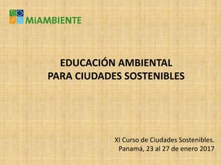 EDUCACIÓN AMBIENTAL
PARA CIUDADES SOSTENIBLES
XI Curso de Ciudades Sostenibles.
Panamá, 23 al 27 de enero 2017
 