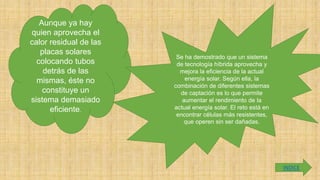 Aunque ya hay
quien aprovecha el
calor residual de las
placas solares
colocando tubos
detrás de las
mismas, éste no
constituye un
sistema demasiado
eficiente.
Se ha demostrado que un sistema
de tecnología híbrida aprovecha y
mejora la eficiencia de la actual
energía solar. Según ella, la
combinación de diferentes sistemas
de captación es lo que permite
aumentar el rendimiento de la
actual energía solar. El reto está en
encontrar células más resistentes,
que operen sin ser dañadas.
INDICE
 