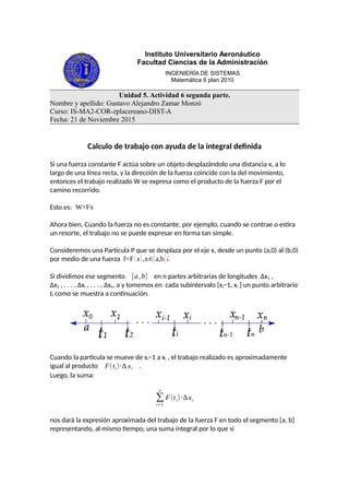 Instituto Universitario Aeronáutico
Facultad Ciencias de la Administración
INGENIERÍA DE SISTEMAS
Matemática II plan 2010
Unidad 5. Actividad 6 segunda parte.
Nombre y apellido: Gustavo Alejandro Zamar Monzó
Curso: IS-MA2-COR-zplacereano-DIST-A
Fecha: 21 de Noviembre 2015
Calculo de trabajo con ayuda de la integral definida
Si una fuerza constante F actúa sobre un objeto desplazándolo una distancia x, a lo
largo de una línea recta, y la dirección de la fuerza coincide con la del movimiento,
entonces el trabajo realizado W se expresa como el producto de la fuerza F por el
camino recorrido.
Esto es: W=Fx
Ahora bien, Cuando la fuerza no es constante, por ejemplo, cuando se contrae o estira
un resorte, el trabajo no se puede expresar en forma tan simple.
Consideremos una Particula P que se desplaza por el eje x, desde un punto (a,0) al (b,0)
por medio de una fuerza f=F(x),x∈[a,b] ¿
Si dividimos ese segmento [a,b] en n partes arbitrarias de longitudes ∆x1 ,
∆x2 , . . . , ∆xi , . . . , ∆xn, a y tomemos en cada subintervalo [xi−1, xi ] un punto arbitrario
ti como se muestra a continuación.
Cuando la partícula se mueve de xi−1 a xi , el trabajo realizado es aproximadamente
igual al producto F(ti)·∆ xi .
Luego, la suma:
∑
i=1
n
F(ti)·∆xi
nos dará la expresión aproximada del trabajo de la fuerza F en todo el segmento [a, b]
representando, al mismo tiempo, una suma integral por lo que si
 