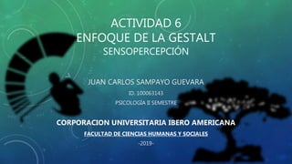 ACTIVIDAD 6
ENFOQUE DE LA GESTALT
SENSOPERCEPCIÓN
JUAN CARLOS SAMPAYO GUEVARA
ID. 100063143
PSICOLOGÍA II SEMESTRE
CORPORACION UNIVERSITARIA IBERO AMERICANA
FACULTAD DE CIENCIAS HUMANAS Y SOCIALES
-2019-
 