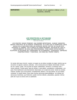 Escuela preparatoria estatal #8 “Carlos Castillo Peraza” Sarai Tun Centeno 1-i 
MARGENES Normal: 2.5 cm superior e inferior y 3 cm 
izquierda y derecha. 
LOS CENOTES EN LA ACTUALIDAD 
ENTRE LA VENERACIÓN Y LA EXPLOTACIÓN 
Sa ra i tun Centeno 
LOS CENOTES SIGUEN TENIENDO UNA ENORME IMPORTANCIA. AUNQUE SUBSISTEN 
CIERTAS PRÁCTICAS DE SU ANTIGUA VENERACIÓN, ES CLARO QUE SU SIGNIFICADO DISTA 
MUCHO DE LO QUE ERAN PARA LOS ANTIGUOS MAYAS. HOY DÍA, SU VALOR ESTÁ 
ASOCIADO AL TURISMO, QUE FLORECE EN VARIAS REGIONES, SIN DEJAR DE LADO EL 
ABASTECIMIENTO DE AGUA QUE PROPORCIONAN. PARA CUIDAR ESTOS MANTOS 
ACUÍFEROS SE REQUIERE DEL COMPROMISO DE AUTORIDADES, CIUDADANOS, EMPRESAS 
CONSTRUCTORAS Y TURÍSTICAS, ASÍ COMO DEL PROPIO TURISTA. 
Un cenote (del maya ts'ono'ot: caverna con agua) es una dolina inundada de origen kárstico que se 
encuentra en algunas cavernas profundas, como consecuencia de haberse derrumbado el techo 
de una o varias cuevas. Ahí se juntan las aguas subterráneas, formando un estanque más o 
menos profundo. Existen varios tipos de cenotes: a cielo abierto, semiabiertos y subterráneos o en 
gruta. Esta clasificación está directamente relacionada con la edad del cenote, siendo los cenotes 
maduros aquellos que se encuentran completamente abiertos y los más jóvenes los que todavía 
conservan su cúpula intacta. Como otras muchas estructuras geomorfológicas, los cenotes son 
estructuras transitorias, que finalmente pueden terminar rellenos y desecados, pasando a formar 
parte de lo que se conoce como un paleokarst. 
Maria del rosario raygoza informática 1 09 de Noviembre del 2014 1 
 