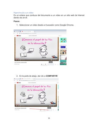 15
Hipervínculo a un video
Es un enlace que conduce del documento a un video en un sitio web de Internet
dando clic en él.
Pasos:
1. Seleccionar un video desde un buscador como Google Chrome.
2. En la parte de abajo, dar clic a COMPARTIR
 