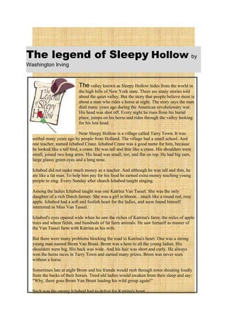 The legend of Sleepy Hollow by
Washington Irving


                            The valley known as Sleepy Hollow hides from the world in
                            the high hills of New York state. There are many stories told
                            about the quiet valley. But the story that people believe most is
                            about a man who rides a horse at night. The story says the man
                            died many years ago during the American revolutionary war.
                            His head was shot off. Every night he rises from his burial
                            place, jumps on his horse and rides through the valley looking
                            for his lost head.

                              Near Sleepy Hollow is a village called Tarry Town. It was
  settled many years ago by people from Holland. The village had a small school. And
  one teacher, named Ichabod Crane. Ichabod Crane was a good name for him, because
  he looked like a tall bird, a crane. He was tall and thin like a crane. His shoulders were
  small, joined two long arms. His head was small, too, and flat on top. He had big ears,
  large glassy green eyes and a long nose.

  Ichabod did not make much money as a teacher. And although he was tall and thin, he
  ate like a fat man. To help him pay for his food he earned extra money teaching young
  people to sing. Every Sunday after church Ichabod taught singing.

  Among the ladies Ichabod taught was one Katrina Van Tassel. She was the only
  daughter of a rich Dutch farmer. She was a girl in bloom…much like a round red, rosy
  apple. Ichabod had a soft and foolish heart for the ladies, and soon found himself
  interested in Miss Van Tassel.

  Ichabod's eyes opened wide when he saw the riches of Katrina's farm: the miles of apple
  trees and wheat fields, and hundreds of fat farm animals. He saw himself as master of
  the Van Tassel farm with Katrina as his wife.

  But there were many problems blocking the road to Katrina's heart. One was a strong
  young man named Brom Van Brunt. Brom was a hero to all the young ladies. His
  shoulders were big. His back was wide. And his hair was short and curly. He always
  won the horse races in Tarry Town and earned many prizes. Brom was never seen
  without a horse.

  Sometimes late at night Brom and his friends would rush through town shouting loudly
  from the backs of their horses. Tired old ladies would awaken from their sleep and say:
  "Why, there goes Brom Van Brunt leading his wild group again!"

  Such was the enemy Ichabod had to defeat for Katrina's heart.
 