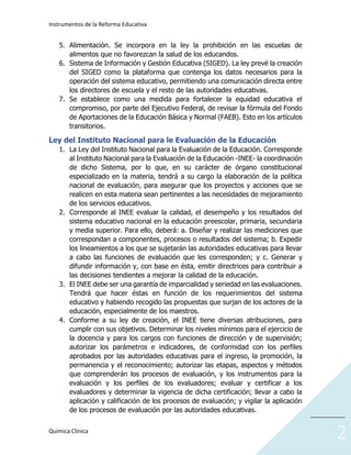 Instrumentos de la Reforma Educativa
Química Clínica
___________
2
5. Alimentación. Se incorpora en la ley la prohibición en las escuelas de
alimentos que no favorezcan la salud de los educandos.
6. Sistema de Información y Gestión Educativa (SIGED). La ley prevé la creación
del SIGED como la plataforma que contenga los datos necesarios para la
operación del sistema educativo, permitiendo una comunicación directa entre
los directores de escuela y el resto de las autoridades educativas.
7. Se establece como una medida para fortalecer la equidad educativa el
compromiso, por parte del Ejecutivo Federal, de revisar la fórmula del Fondo
de Aportaciones de la Educación Básica y Normal (FAEB). Esto en los artículos
transitorios.
Ley del Instituto Nacional para le Evaluación de la Educación
1. La Ley del Instituto Nacional para la Evaluación de la Educación. Corresponde
al Instituto Nacional para la Evaluación de la Educación -INEE- la coordinación
de dicho Sistema, por lo que, en su carácter de órgano constitucional
especializado en la materia, tendrá a su cargo la elaboración de la política
nacional de evaluación, para asegurar que los proyectos y acciones que se
realicen en esta materia sean pertinentes a las necesidades de mejoramiento
de los servicios educativos.
2. Corresponde al INEE evaluar la calidad, el desempeño y los resultados del
sistema educativo nacional en la educación preescolar, primaria, secundaria
y media superior. Para ello, deberá: a. Diseñar y realizar las mediciones que
correspondan a componentes, procesos o resultados del sistema; b. Expedir
los lineamientos a los que se sujetarán las autoridades educativas para llevar
a cabo las funciones de evaluación que les corresponden; y c. Generar y
difundir información y, con base en ésta, emitir directrices para contribuir a
las decisiones tendientes a mejorar la calidad de la educación.
3. El INEE debe ser una garantía de imparcialidad y seriedad en las evaluaciones.
Tendrá que hacer éstas en función de los requerimientos del sistema
educativo y habiendo recogido las propuestas que surjan de los actores de la
educación, especialmente de los maestros.
4. Conforme a su ley de creación, el INEE tiene diversas atribuciones, para
cumplir con sus objetivos. Determinar los niveles mínimos para el ejercicio de
la docencia y para los cargos con funciones de dirección y de supervisión;
autorizar los parámetros e indicadores, de conformidad con los perfiles
aprobados por las autoridades educativas para el ingreso, la promoción, la
permanencia y el reconocimiento; autorizar las etapas, aspectos y métodos
que comprenderán los procesos de evaluación, y los instrumentos para la
evaluación y los perfiles de los evaluadores; evaluar y certificar a los
evaluadores y determinar la vigencia de dicha certificación; llevar a cabo la
aplicación y calificación de los procesos de evaluación; y vigilar la aplicación
de los procesos de evaluación por las autoridades educativas.
 