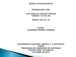 REDES LOCALES BASICO
PRESENTADO POR:
 
LUIS CARLOS CADAVID VARGAS
CÓDIGO: 18.189.154
GRUPO: 301121_15
 
 
TUTOR:
LEONARDO BERNAL ZAMORA
 
 
UNIVERSIDAD NACIONAL ABIERTA Y A DISTANCIA
“UNAD”
PROGRAMA DE INGENIERÍA DE SISTEMAS
PUERTO ASÍS- PUTUMAYO
OCTUBRE DE 2013

 