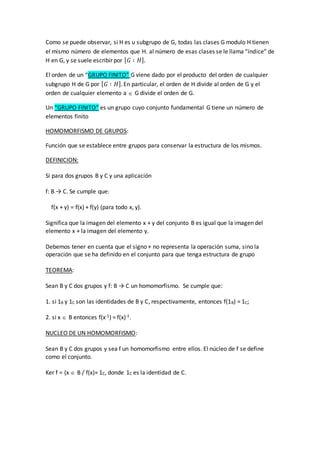 Como se puede observar, si H es u subgrupo de G, todas las clases G modulo H tienen
el mismo número de elementos que H. al número de esas clases se le llama “índice” de
H en G, y se suele escribir por [ 𝐺 ∶ 𝐻].
El orden de un “GRUPO FINITO” G viene dado por el producto del orden de cualquier
subgrupo H de G por [ 𝐺 ∶ 𝐻]. En particular, el orden de H divide al orden de G y el
orden de cualquier elemento a  G divide el orden de G.
Un “GRUPO FINITO” es un grupo cuyo conjunto fundamental G tiene un número de
elementos finito
HOMOMORFISMO DE GRUPOS:
Función que se establece entre grupos para conservar la estructura de los mismos.
DEFINICION:
Si para dos grupos B y C y una aplicación
f: B → C. Se cumple que:
f(x + y) = f(x) + f(y) (para todo x, y).
Significa que la imagen del elemento x + y del conjunto B es igual que la imagen del
elemento x + la imagen del elemento y.
Debemos tener en cuenta que el signo + no representa la operación suma, sino la
operación que se ha definido en el conjunto para que tenga estructura de grupo
TEOREMA:
Sean B y C dos grupos y f: B → C un homomorfismo. Se cumple que:
1. si 1B y 1C son las identidades de B y C, respectivamente, entonces f(1B) = 1C;
2. si x  B entonces f(x-1) = f(x)-1.
NUCLEO DE UN HOMOMORFISMO:
Sean B y C dos grupos y sea f un homomorfismo entre ellos. El núcleo de f se define
como el conjunto.
Ker f = {x  B / f(x)= 1C, donde 1C es la identidad de C.
 