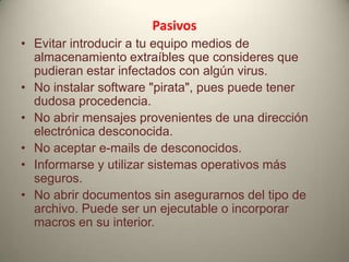 Pasivos
• Evitar introducir a tu equipo medios de
almacenamiento extraíbles que consideres que
pudieran estar infectados con algún virus.
• No instalar software "pirata", pues puede tener
dudosa procedencia.
• No abrir mensajes provenientes de una dirección
electrónica desconocida.
• No aceptar e-mails de desconocidos.
• Informarse y utilizar sistemas operativos más
seguros.
• No abrir documentos sin asegurarnos del tipo de
archivo. Puede ser un ejecutable o incorporar
macros en su interior.

 